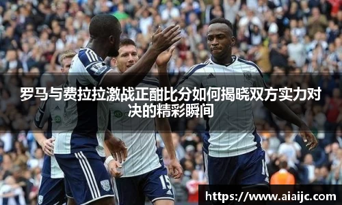 罗马与费拉拉激战正酣比分如何揭晓双方实力对决的精彩瞬间